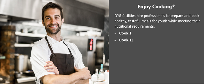 Enjoy Cooking? DYS facilities hire professionals to prepare and cook healthy, tasteful meals for youth while meeting their nutritional requirements. Cook 1, Cook 2.
